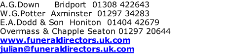 A.G.Down     Bridport  01308 422643 W.G.Potter  Axminster  01297 34283 E.A.Dodd & Son  Honiton  01404 42679 Overmass & Chapple Seaton 01297 20644 www.funeraldirectors.uk.com julian@funeraldirectors.uk.com